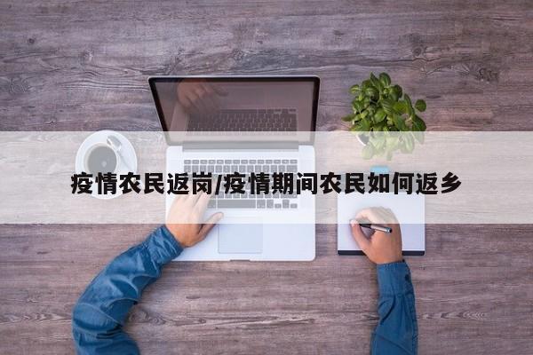 疫情农民返岗/疫情期间农民如何返乡