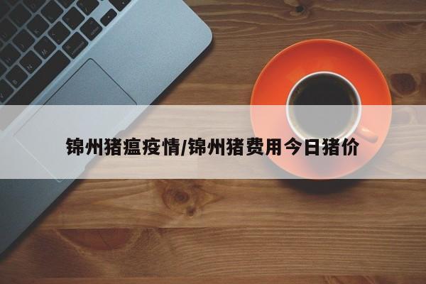 锦州猪瘟疫情/锦州猪费用今日猪价