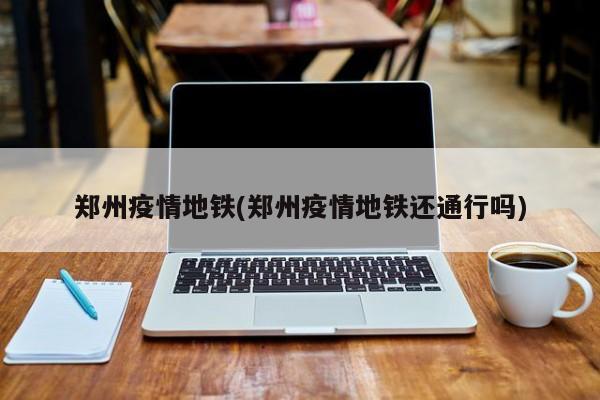郑州疫情地铁(郑州疫情地铁还通行吗)