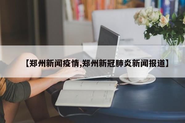【郑州新闻疫情,郑州新冠肺炎新闻报道】